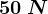 50 \: N