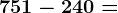 751 - 240 =