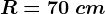 R=70\: cm